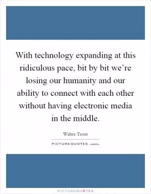 With technology expanding at this ridiculous pace, bit by bit we’re losing our humanity and our ability to connect with each other without having electronic media in the middle Picture Quote #1