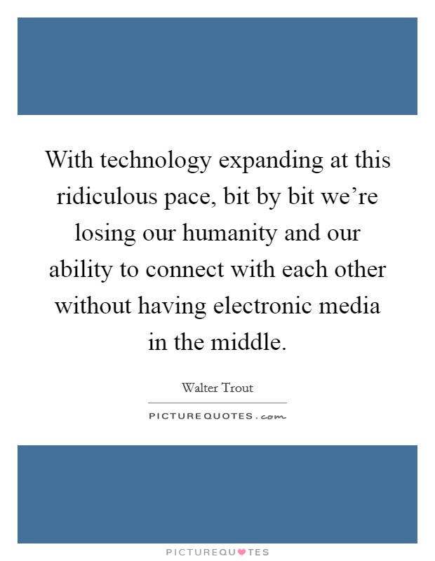 With technology expanding at this ridiculous pace, bit by bit we're losing our humanity and our ability to connect with each other without having electronic media in the middle. Picture Quote #1