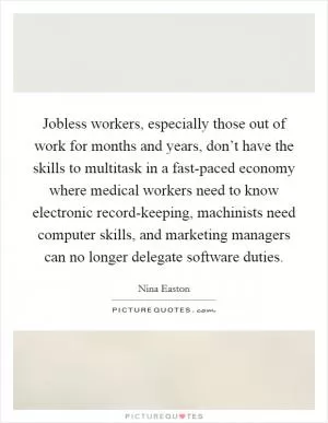 Jobless workers, especially those out of work for months and years, don’t have the skills to multitask in a fast-paced economy where medical workers need to know electronic record-keeping, machinists need computer skills, and marketing managers can no longer delegate software duties Picture Quote #1