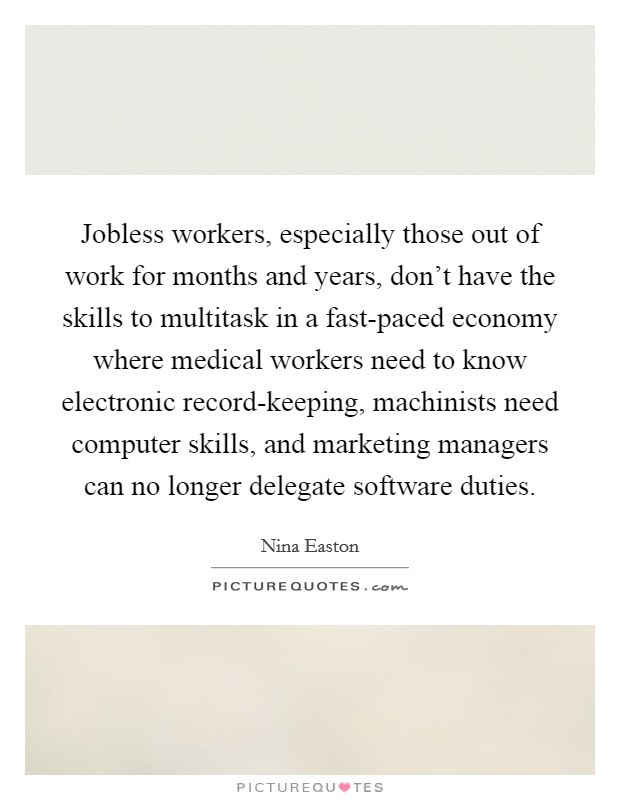 Jobless workers, especially those out of work for months and years, don't have the skills to multitask in a fast-paced economy where medical workers need to know electronic record-keeping, machinists need computer skills, and marketing managers can no longer delegate software duties. Picture Quote #1