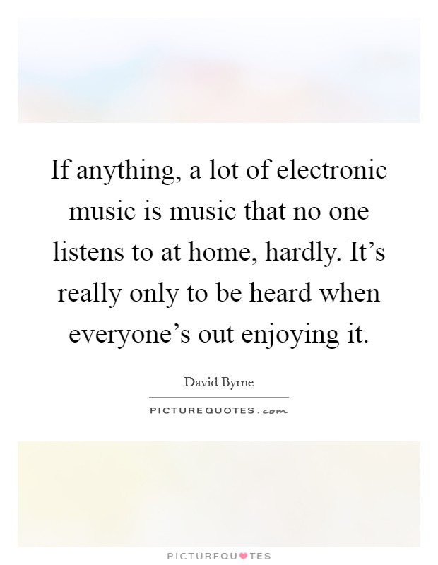 If anything, a lot of electronic music is music that no one listens to at home, hardly. It's really only to be heard when everyone's out enjoying it. Picture Quote #1