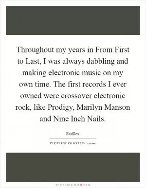 Throughout my years in From First to Last, I was always dabbling and making electronic music on my own time. The first records I ever owned were crossover electronic rock, like Prodigy, Marilyn Manson and Nine Inch Nails Picture Quote #1