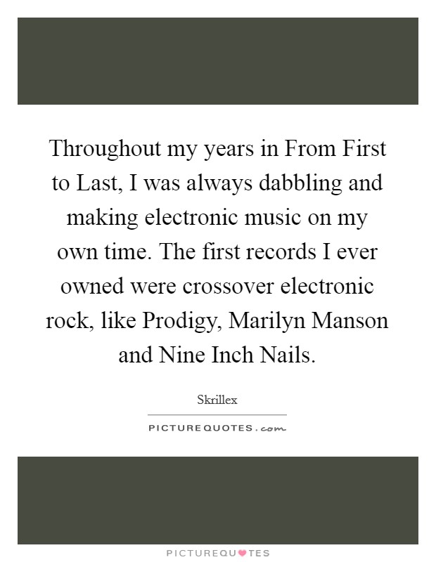 Throughout my years in From First to Last, I was always dabbling and making electronic music on my own time. The first records I ever owned were crossover electronic rock, like Prodigy, Marilyn Manson and Nine Inch Nails. Picture Quote #1