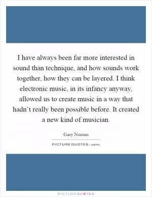 I have always been far more interested in sound than technique, and how sounds work together, how they can be layered. I think electronic music, in its infancy anyway, allowed us to create music in a way that hadn’t really been possible before. It created a new kind of musician Picture Quote #1