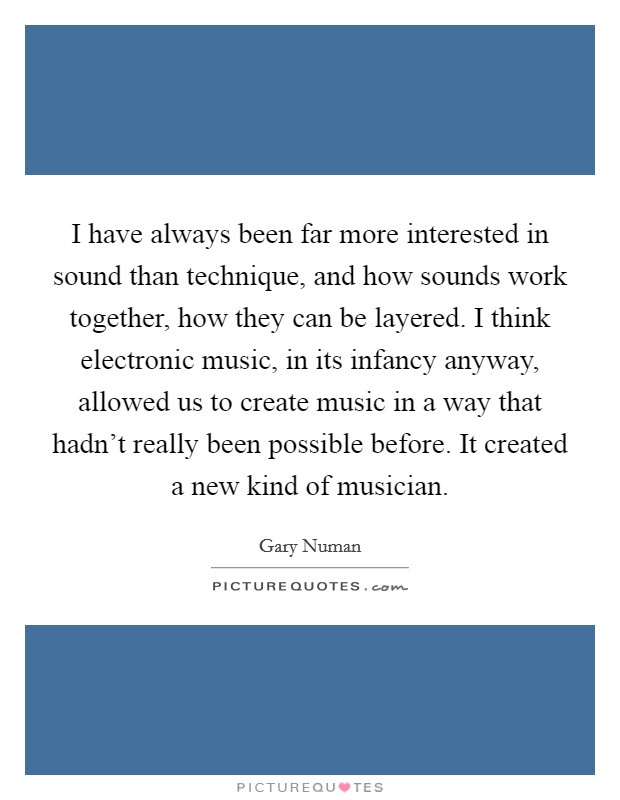 I have always been far more interested in sound than technique, and how sounds work together, how they can be layered. I think electronic music, in its infancy anyway, allowed us to create music in a way that hadn't really been possible before. It created a new kind of musician. Picture Quote #1