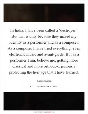 In India, I have been called a ‘destroyer.’ But that is only because they mixed my identity as a performer and as a composer. As a composer I have tried everything, even electronic music and avant-garde. But as a performer I am, believe me, getting more classical and more orthodox, jealously protecting the heritage that I have learned Picture Quote #1