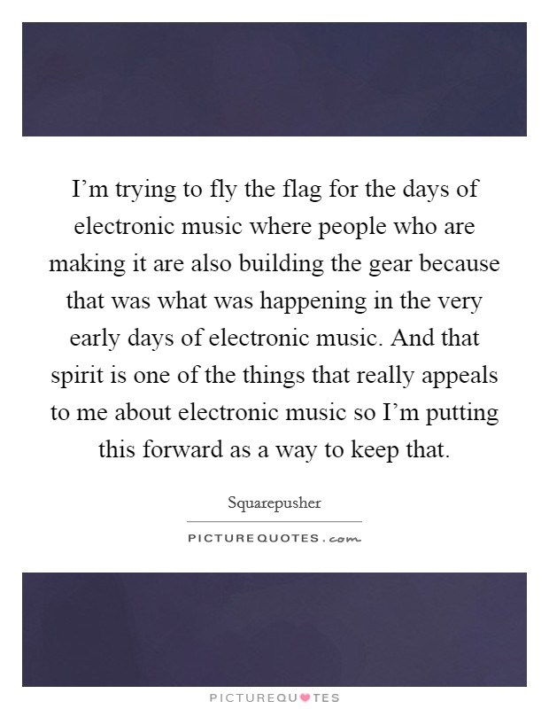 I'm trying to fly the flag for the days of electronic music where people who are making it are also building the gear because that was what was happening in the very early days of electronic music. And that spirit is one of the things that really appeals to me about electronic music so I'm putting this forward as a way to keep that. Picture Quote #1