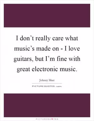 I don’t really care what music’s made on - I love guitars, but I’m fine with great electronic music Picture Quote #1