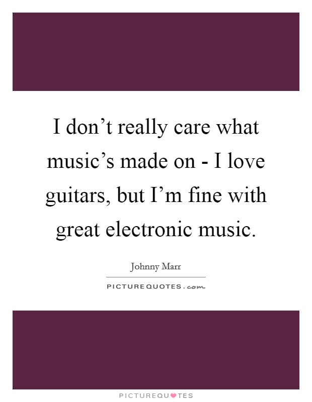 I don't really care what music's made on - I love guitars, but I'm fine with great electronic music. Picture Quote #1