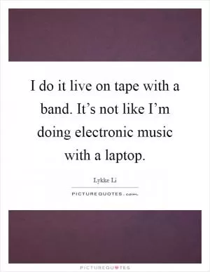 I do it live on tape with a band. It’s not like I’m doing electronic music with a laptop Picture Quote #1