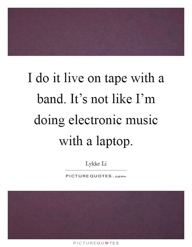 I do it live on tape with a band. It's not like I'm doing electronic music with a laptop. Picture Quote #1