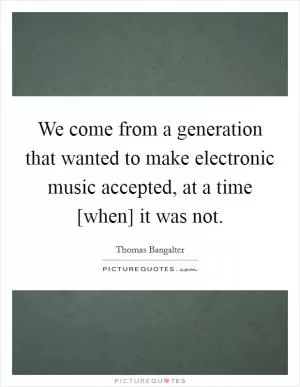 We come from a generation that wanted to make electronic music accepted, at a time [when] it was not Picture Quote #1