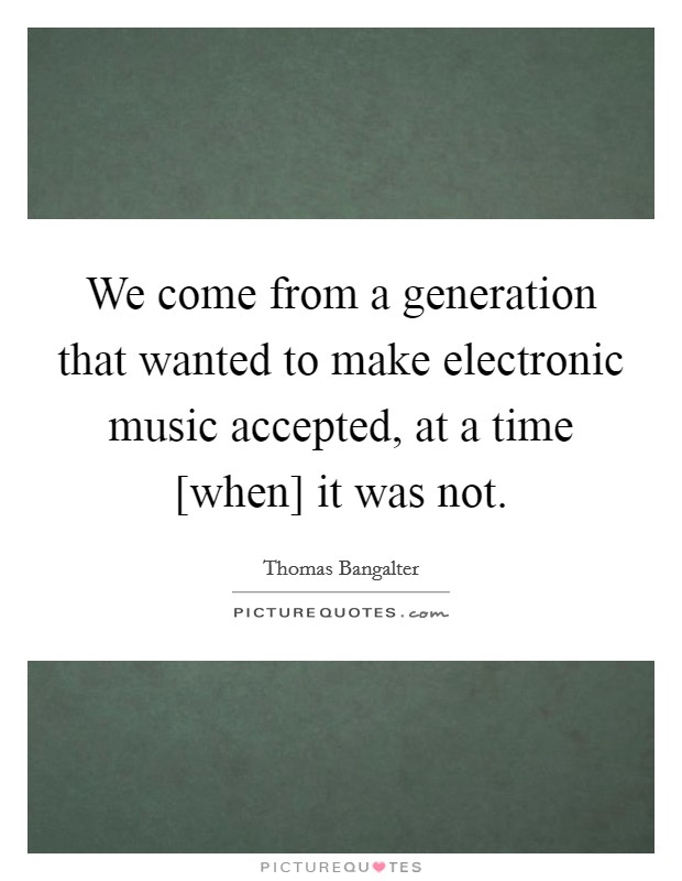 We come from a generation that wanted to make electronic music accepted, at a time [when] it was not. Picture Quote #1