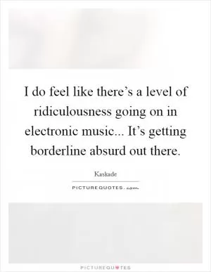 I do feel like there’s a level of ridiculousness going on in electronic music... It’s getting borderline absurd out there Picture Quote #1