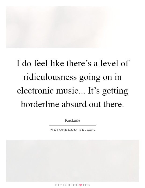 I do feel like there's a level of ridiculousness going on in electronic music... It's getting borderline absurd out there. Picture Quote #1