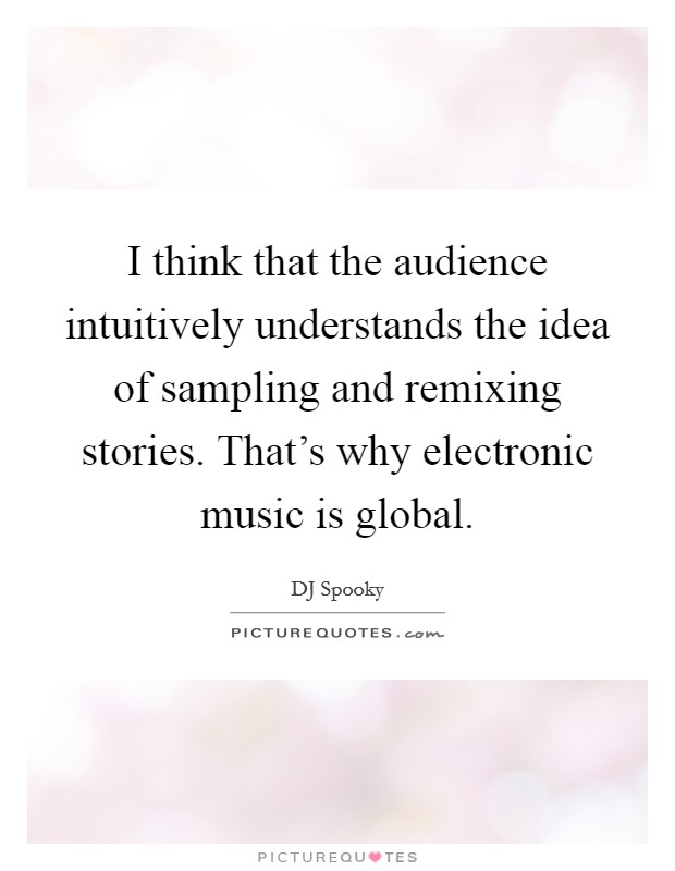 I think that the audience intuitively understands the idea of sampling and remixing stories. That's why electronic music is global. Picture Quote #1