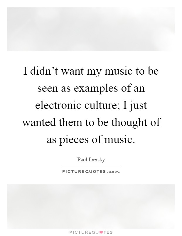 I didn't want my music to be seen as examples of an electronic culture; I just wanted them to be thought of as pieces of music. Picture Quote #1