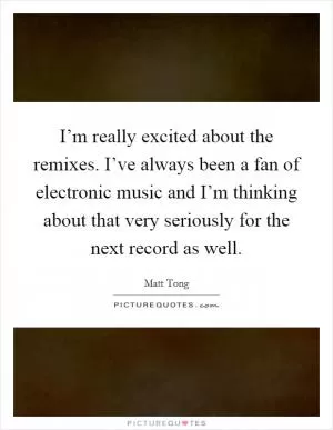 I’m really excited about the remixes. I’ve always been a fan of electronic music and I’m thinking about that very seriously for the next record as well Picture Quote #1