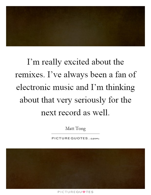 I'm really excited about the remixes. I've always been a fan of electronic music and I'm thinking about that very seriously for the next record as well. Picture Quote #1
