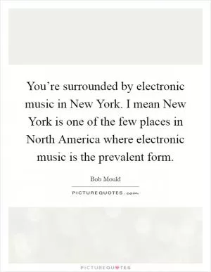 You’re surrounded by electronic music in New York. I mean New York is one of the few places in North America where electronic music is the prevalent form Picture Quote #1
