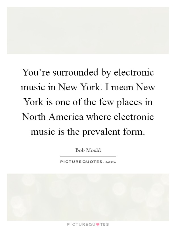 You're surrounded by electronic music in New York. I mean New York is one of the few places in North America where electronic music is the prevalent form. Picture Quote #1