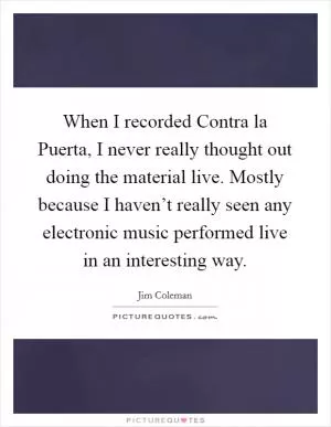 When I recorded Contra la Puerta, I never really thought out doing the material live. Mostly because I haven’t really seen any electronic music performed live in an interesting way Picture Quote #1