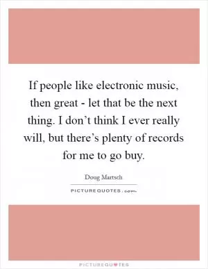 If people like electronic music, then great - let that be the next thing. I don’t think I ever really will, but there’s plenty of records for me to go buy Picture Quote #1