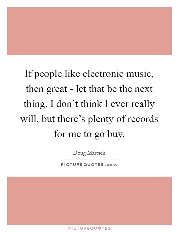 If people like electronic music, then great - let that be the next thing. I don't think I ever really will, but there's plenty of records for me to go buy. Picture Quote #1