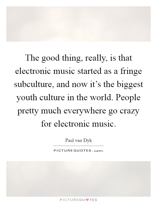 The good thing, really, is that electronic music started as a fringe subculture, and now it's the biggest youth culture in the world. People pretty much everywhere go crazy for electronic music. Picture Quote #1