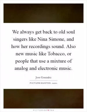 We always get back to old soul singers like Nina Simone, and how her recordings sound. Also new music like Tobacco, or people that use a mixture of analog and electronic music Picture Quote #1