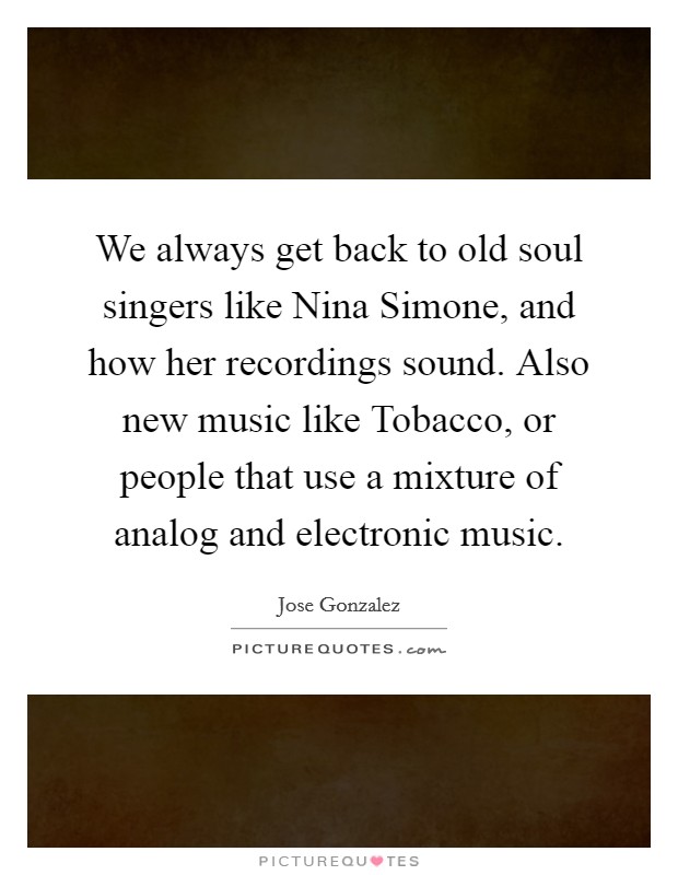 We always get back to old soul singers like Nina Simone, and how her recordings sound. Also new music like Tobacco, or people that use a mixture of analog and electronic music. Picture Quote #1