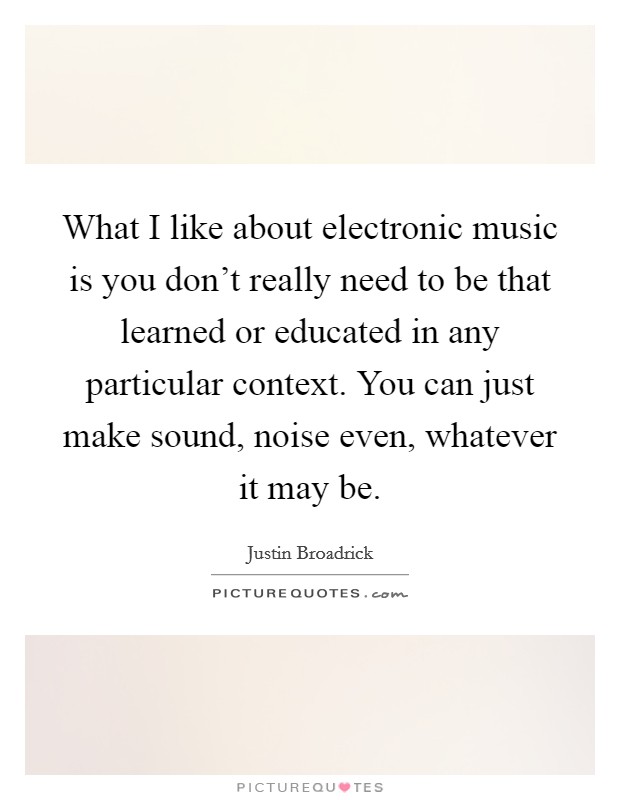 What I like about electronic music is you don't really need to be that learned or educated in any particular context. You can just make sound, noise even, whatever it may be. Picture Quote #1