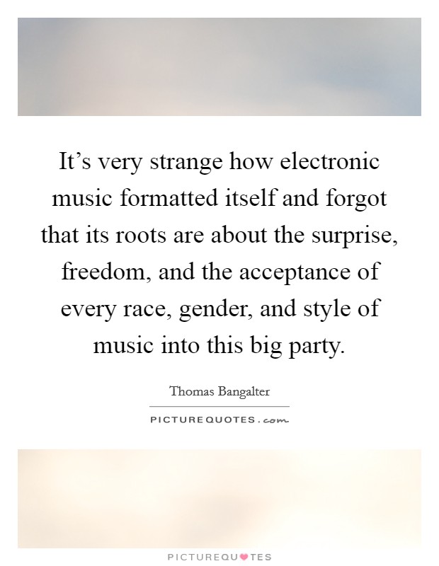 It's very strange how electronic music formatted itself and forgot that its roots are about the surprise, freedom, and the acceptance of every race, gender, and style of music into this big party. Picture Quote #1