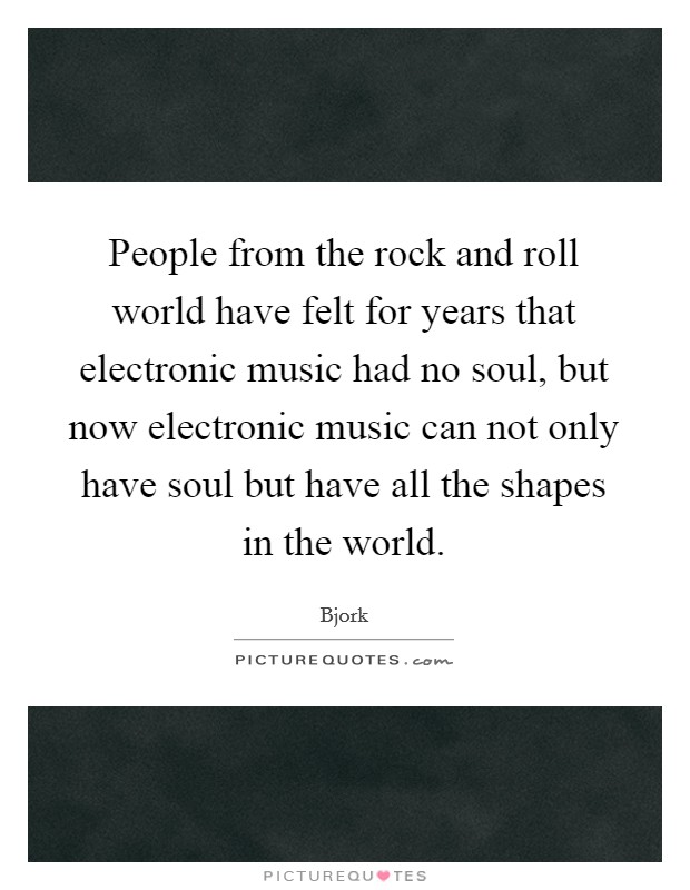 People from the rock and roll world have felt for years that electronic music had no soul, but now electronic music can not only have soul but have all the shapes in the world. Picture Quote #1