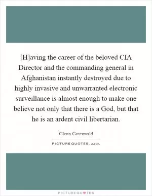 [H]aving the career of the beloved CIA Director and the commanding general in Afghanistan instantly destroyed due to highly invasive and unwarranted electronic surveillance is almost enough to make one believe not only that there is a God, but that he is an ardent civil libertarian Picture Quote #1