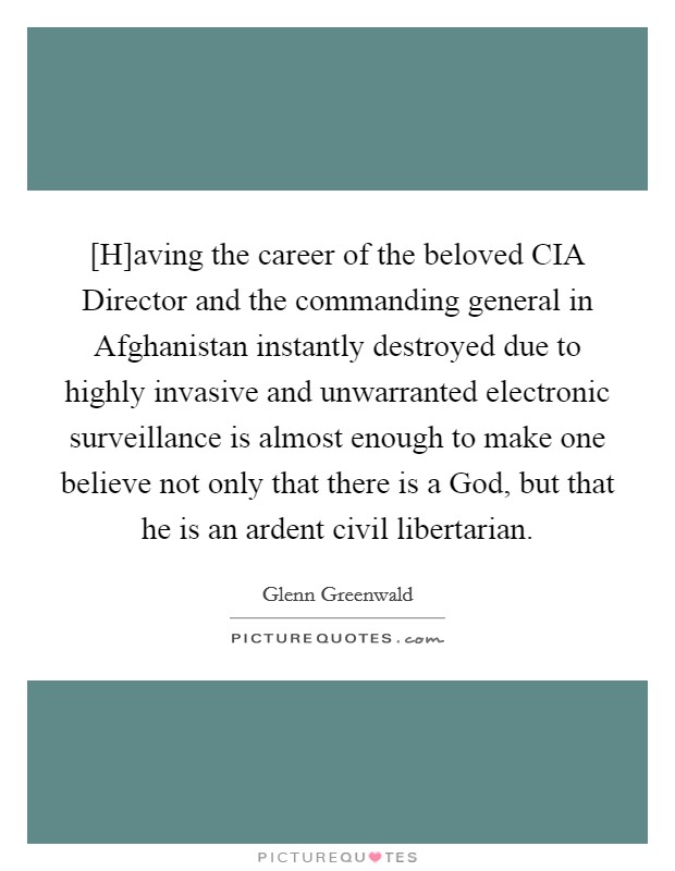 [H]aving the career of the beloved CIA Director and the commanding general in Afghanistan instantly destroyed due to highly invasive and unwarranted electronic surveillance is almost enough to make one believe not only that there is a God, but that he is an ardent civil libertarian. Picture Quote #1