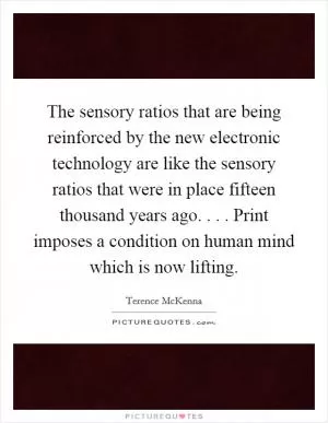 The sensory ratios that are being reinforced by the new electronic technology are like the sensory ratios that were in place fifteen thousand years ago. . . . Print imposes a condition on human mind which is now lifting Picture Quote #1