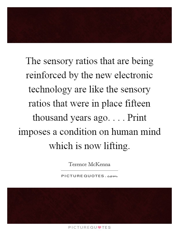 The sensory ratios that are being reinforced by the new electronic technology are like the sensory ratios that were in place fifteen thousand years ago. . . . Print imposes a condition on human mind which is now lifting. Picture Quote #1