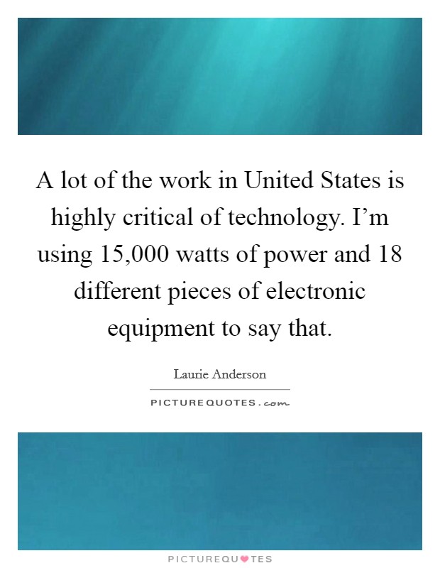 A lot of the work in United States is highly critical of technology. I'm using 15,000 watts of power and 18 different pieces of electronic equipment to say that. Picture Quote #1