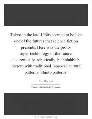 Tokyo in the late 1960s seemed to be like one of the futures that science fiction presents. Here was the proto- super-technology of the future, electronically, robotically, blahblahblah, intercut with traditional Japanese cultural patterns, Shinto patterns Picture Quote #1