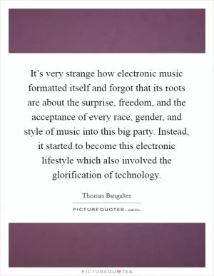 It’s very strange how electronic music formatted itself and forgot that its roots are about the surprise, freedom, and the acceptance of every race, gender, and style of music into this big party. Instead, it started to become this electronic lifestyle which also involved the glorification of technology Picture Quote #1