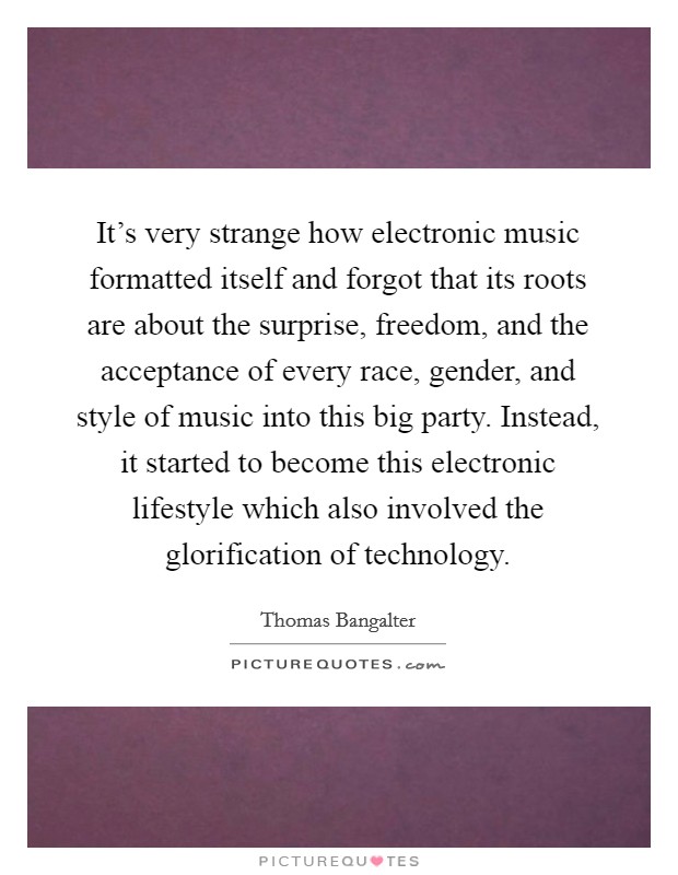 It's very strange how electronic music formatted itself and forgot that its roots are about the surprise, freedom, and the acceptance of every race, gender, and style of music into this big party. Instead, it started to become this electronic lifestyle which also involved the glorification of technology. Picture Quote #1