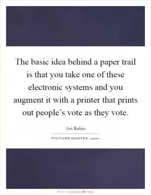 The basic idea behind a paper trail is that you take one of these electronic systems and you augment it with a printer that prints out people’s vote as they vote Picture Quote #1