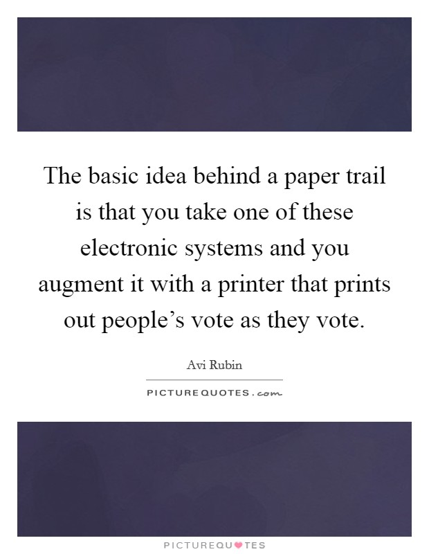 The basic idea behind a paper trail is that you take one of these electronic systems and you augment it with a printer that prints out people's vote as they vote. Picture Quote #1