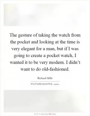 The gesture of taking the watch from the pocket and looking at the time is very elegant for a man, but if I was going to create a pocket watch, I wanted it to be very modern. I didn’t want to do old-fashioned Picture Quote #1