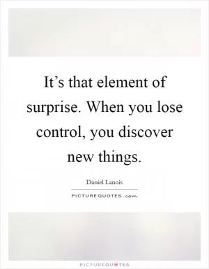 It’s that element of surprise. When you lose control, you discover new things Picture Quote #1
