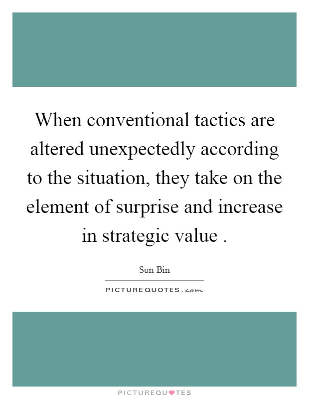 When conventional tactics are altered unexpectedly according to the situation, they take on the element of surprise and increase in strategic value . Picture Quote #1