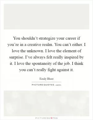 You shouldn’t strategize your career if you’re in a creative realm. You can’t either. I love the unknown. I love the element of surprise. I’ve always felt really inspired by it. I love the spontaneity of the job. I think you can’t really fight against it Picture Quote #1