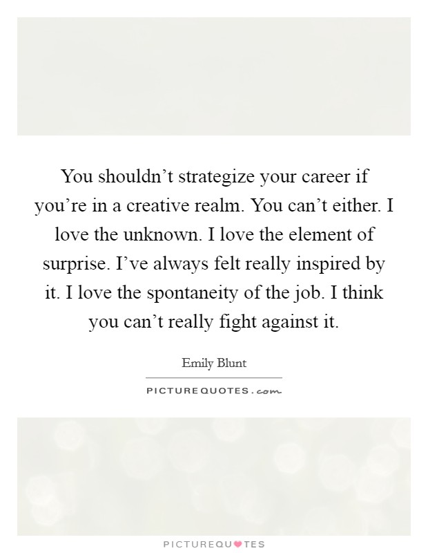 You shouldn't strategize your career if you're in a creative realm. You can't either. I love the unknown. I love the element of surprise. I've always felt really inspired by it. I love the spontaneity of the job. I think you can't really fight against it. Picture Quote #1