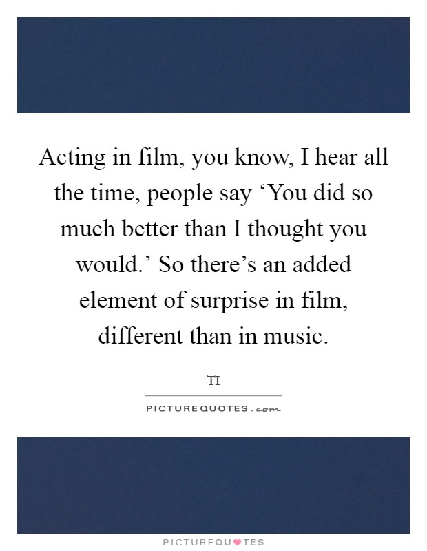 Acting in film, you know, I hear all the time, people say ‘You did so much better than I thought you would.' So there's an added element of surprise in film, different than in music. Picture Quote #1
